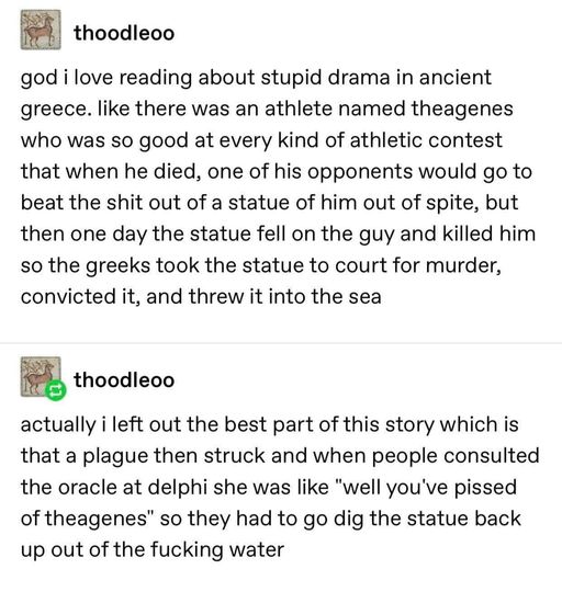 Screenshot of a Tumblr post reading: god i love reading about stupid drama in ancient greece. like there was an athlete named theagenes who was so good at every kind of athletic contest that when he died, one of his opponents would go to beat the shit out of a statue of him out of spite, but then one day the statue fell on the guy and killed him so the greeks took the statue to court for murder, convicted it, and threw it into the sea. actually i left out the best part of this story which is that a plague then struck and when people consulted the oracle at delphi she was like "well you've pissed off theagenes" so they had to go dig the statue back up out of the fucking water